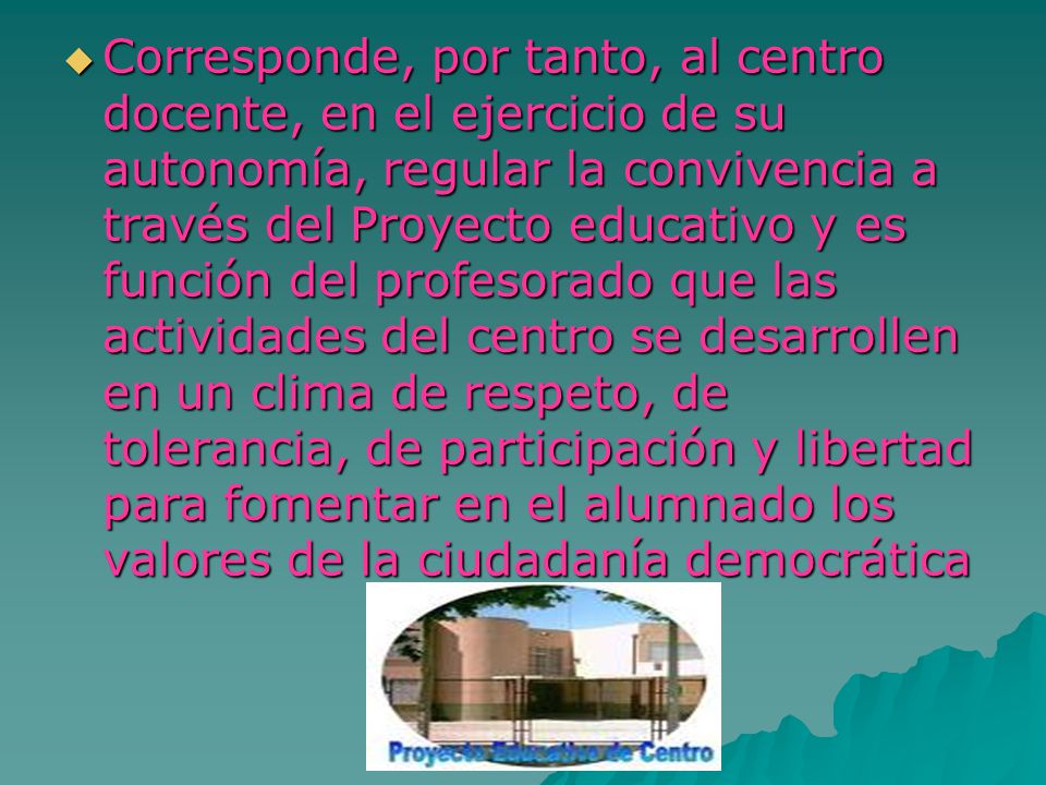 Corresponde, por tanto, al centro docente, en el ejercicio de su autonomía, regular la convivencia a través del Proyecto educativo y es función del profesorado que las actividades del centro se desarrollen en un clima de respeto, de tolerancia, de participación y libertad para fomentar en el alumnado los valores de la ciudadanía democrática