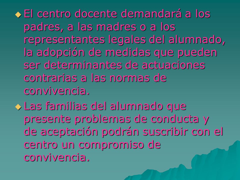El centro docente demandará a los padres, a las madres o a los representantes legales del alumnado, la adopción de medidas que pueden ser determinantes de actuaciones contrarias a las normas de convivencia.