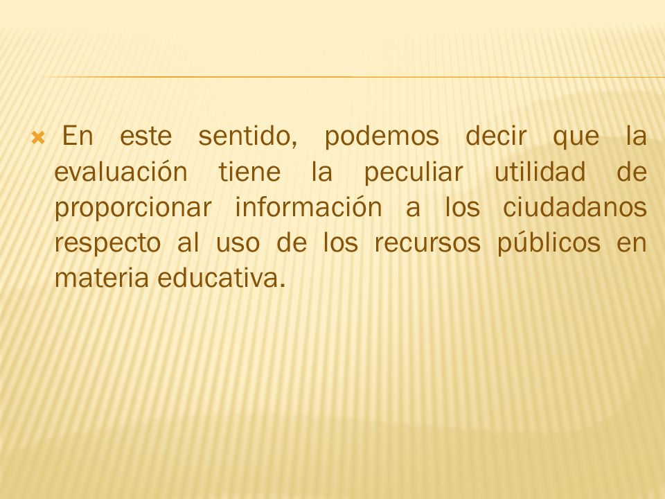 En este sentido, podemos decir que la evaluación tiene la peculiar utilidad de proporcionar información a los ciudadanos respecto al uso de los recursos públicos en materia educativa.