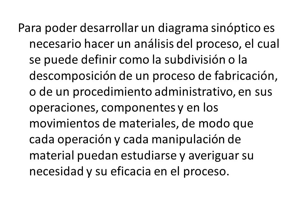 Para poder desarrollar un diagrama sinóptico es necesario hacer un análisis del proceso, el cual se puede definir como la subdivisión o la descomposición de un proceso de fabricación, o de un procedimiento administrativo, en sus operaciones, componentes y en los movimientos de materiales, de modo que cada operación y cada manipulación de material puedan estudiarse y averiguar su necesidad y su eficacia en el proceso.