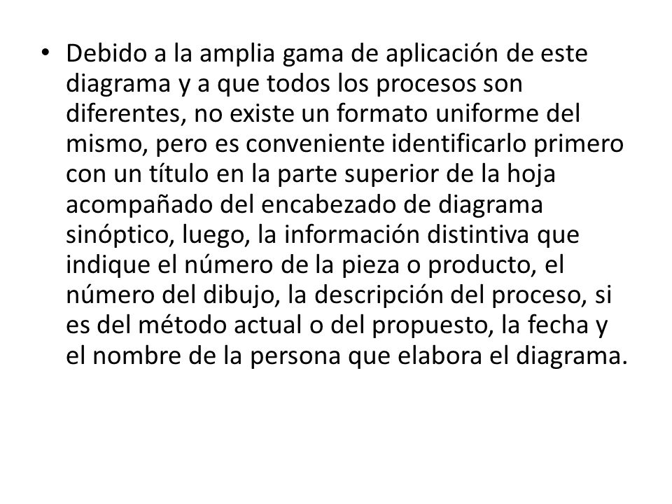 Debido a la amplia gama de aplicación de este diagrama y a que todos los procesos son diferentes, no existe un formato uniforme del mismo, pero es conveniente identificarlo primero con un título en la parte superior de la hoja acompañado del encabezado de diagrama sinóptico, luego, la información distintiva que indique el número de la pieza o producto, el número del dibujo, la descripción del proceso, si es del método actual o del propuesto, la fecha y el nombre de la persona que elabora el diagrama.