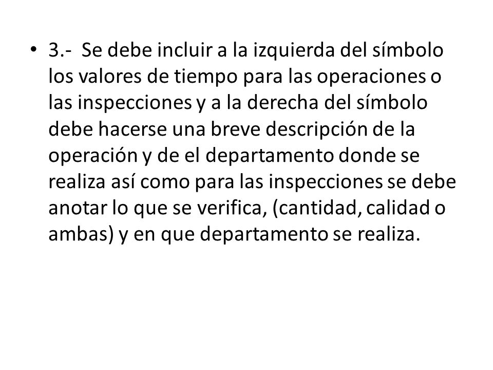 3.- Se debe incluir a la izquierda del símbolo los valores de tiempo para las operaciones o las inspecciones y a la derecha del símbolo debe hacerse una breve descripción de la operación y de el departamento donde se realiza así como para las inspecciones se debe anotar lo que se verifica, (cantidad, calidad o ambas) y en que departamento se realiza.