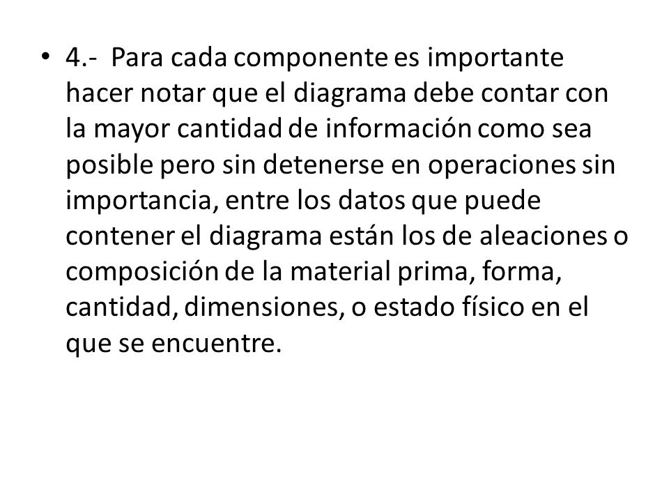 4.- Para cada componente es importante hacer notar que el diagrama debe contar con la mayor cantidad de información como sea posible pero sin detenerse en operaciones sin importancia, entre los datos que puede contener el diagrama están los de aleaciones o composición de la material prima, forma, cantidad, dimensiones, o estado físico en el que se encuentre.