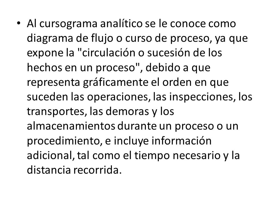 Al cursograma analítico se le conoce como diagrama de flujo o curso de proceso, ya que expone la circulación o sucesión de los hechos en un proceso , debido a que representa gráficamente el orden en que suceden las operaciones, las inspecciones, los transportes, las demoras y los almacenamientos durante un proceso o un procedimiento, e incluye información adicional, tal como el tiempo necesario y la distancia recorrida.