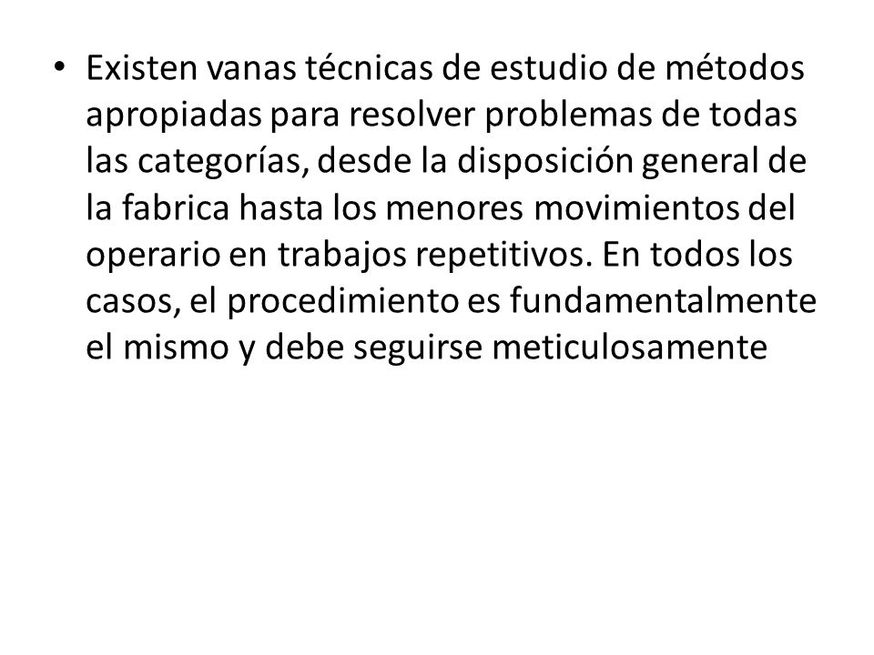 Existen vanas técnicas de estudio de métodos apropiadas para resolver problemas de todas las categorías, desde la disposición general de la fabrica hasta los menores movimientos del operario en trabajos repetitivos.