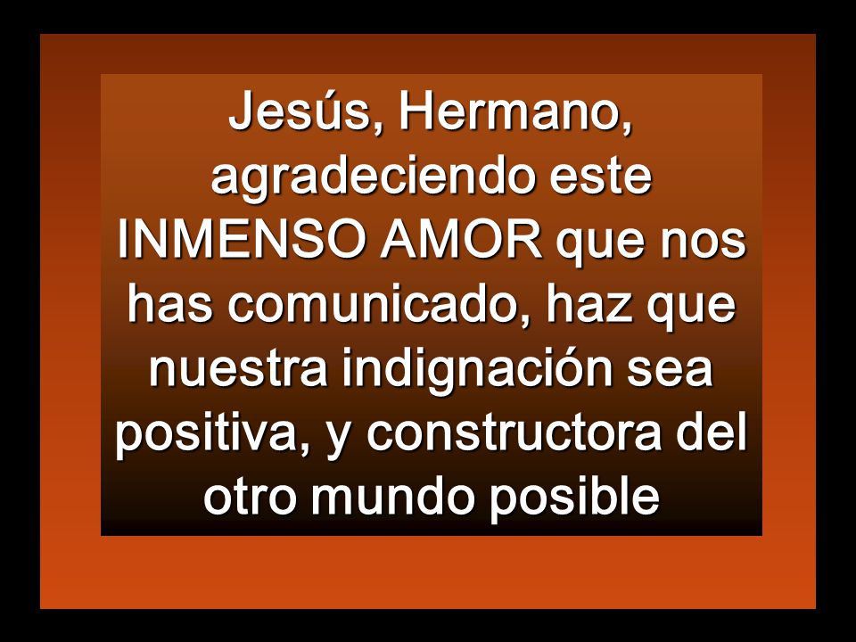 Jesús, Hermano, agradeciendo este INMENSO AMOR que nos has comunicado, haz que nuestra indignación sea positiva, y constructora del otro mundo posible