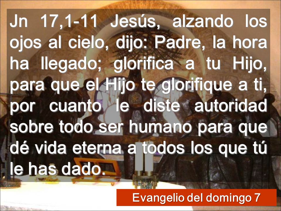Jn 17,1-11 Jesús, alzando los ojos al cielo, dijo: Padre, la hora ha llegado; glorifica a tu Hijo, para que el Hijo te glorifique a ti, por cuanto le diste autoridad sobre todo ser humano para que dé vida eterna a todos los que tú le has dado.