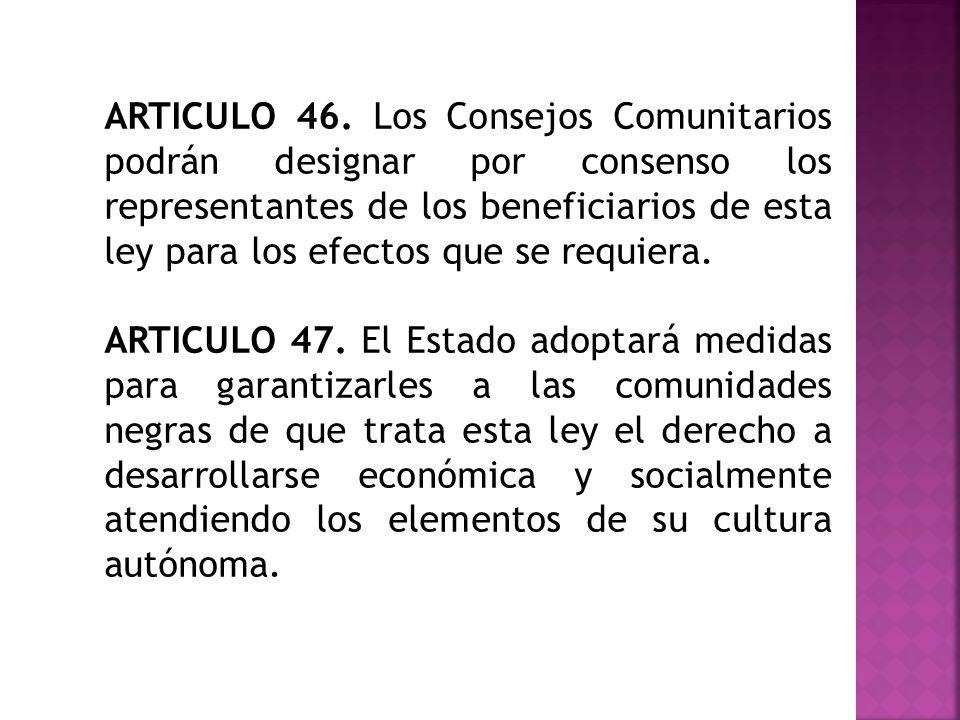 ARTICULO 46. Los Consejos Comunitarios podrán designar por consenso los representantes de los beneficiarios de esta ley para los efectos que se requiera.