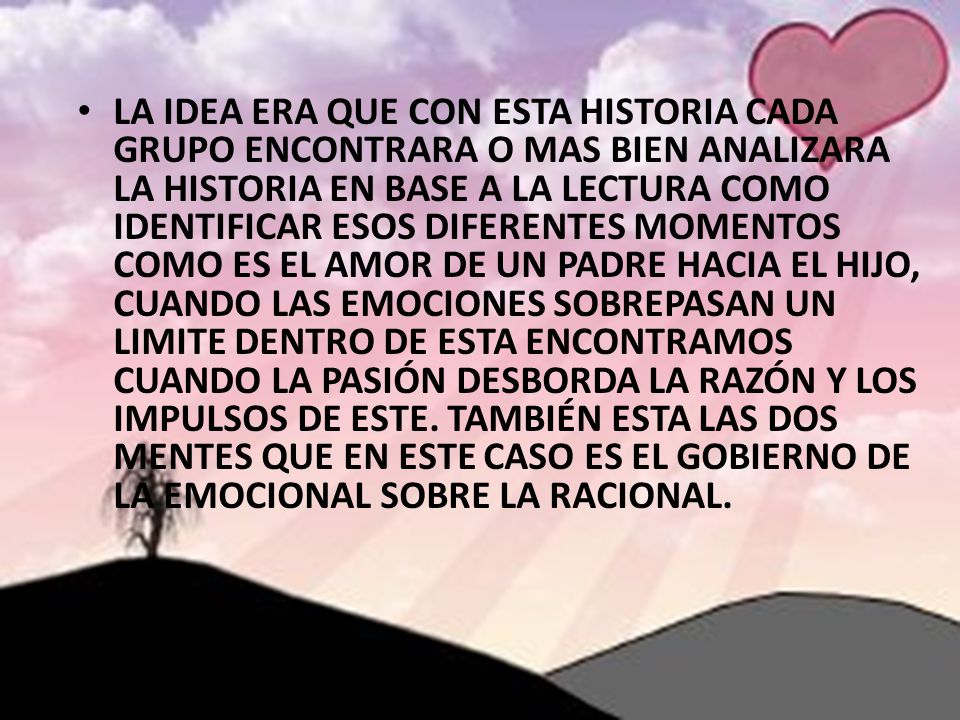LA IDEA ERA QUE CON ESTA HISTORIA CADA GRUPO ENCONTRARA O MAS BIEN ANALIZARA LA HISTORIA EN BASE A LA LECTURA COMO IDENTIFICAR ESOS DIFERENTES MOMENTOS COMO ES EL AMOR DE UN PADRE HACIA EL HIJO, CUANDO LAS EMOCIONES SOBREPASAN UN LIMITE DENTRO DE ESTA ENCONTRAMOS CUANDO LA PASIÓN DESBORDA LA RAZÓN Y LOS IMPULSOS DE ESTE.