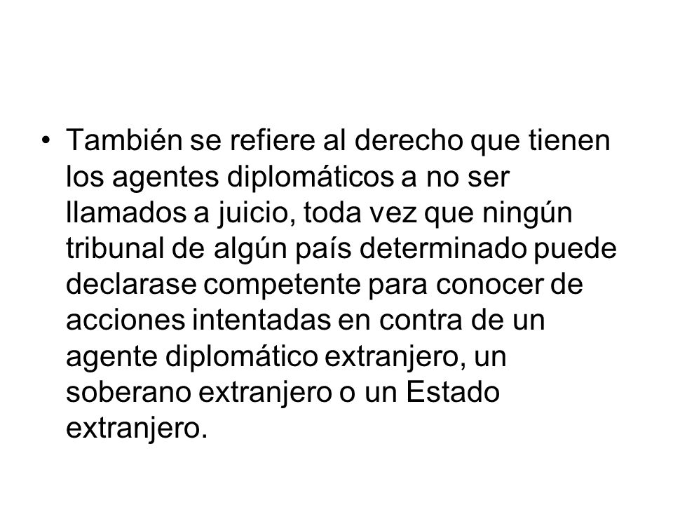También se refiere al derecho que tienen los agentes diplomáticos a no ser llamados a juicio, toda vez que ningún tribunal de algún país determinado puede declarase competente para conocer de acciones intentadas en contra de un agente diplomático extranjero, un soberano extranjero o un Estado extranjero.