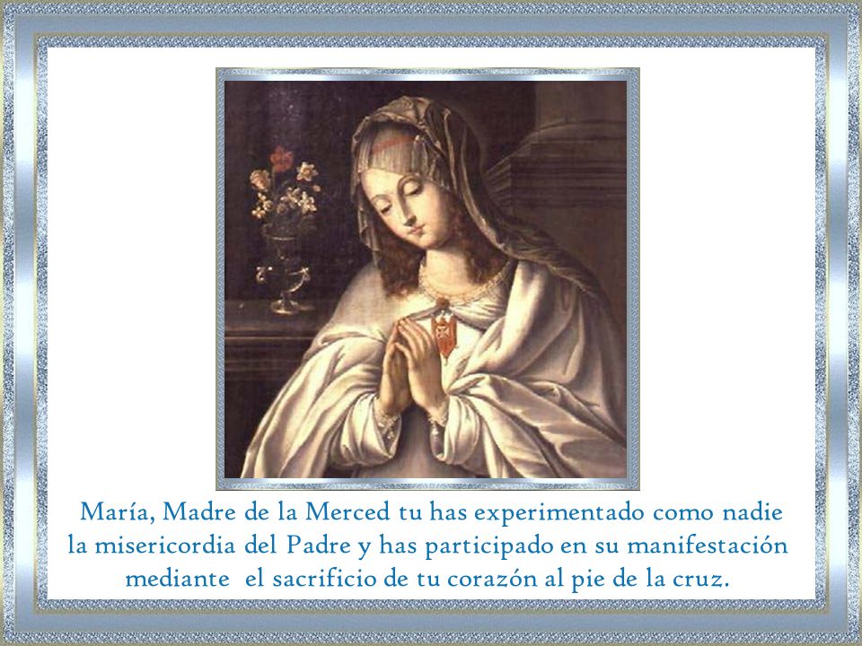 María, Madre de la Merced tu has experimentado como nadie la misericordia del Padre y has participado en su manifestación mediante el sacrificio de tu corazón al pie de la cruz.