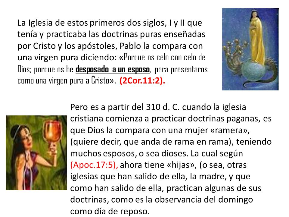 La Iglesia de estos primeros dos siglos, I y II que tenía y practicaba las doctrinas puras enseñadas por Cristo y los apóstoles, Pablo la compara con una virgen pura diciendo: «Porque os celo con celo de Dios; porque os he desposado a un esposo, para presentaros como una virgen pura a Cristo». (2Cor.11:2).