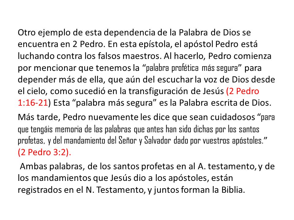 Otro ejemplo de esta dependencia de la Palabra de Dios se encuentra en 2 Pedro. En esta epístola, el apóstol Pedro está luchando contra los falsos maestros. Al hacerlo, Pedro comienza por mencionar que tenemos la palabra profética más segura para depender más de ella, que aún del escuchar la voz de Dios desde el cielo, como sucedió en la transfiguración de Jesús (2 Pedro 1:16-21) Esta palabra más segura es la Palabra escrita de Dios.