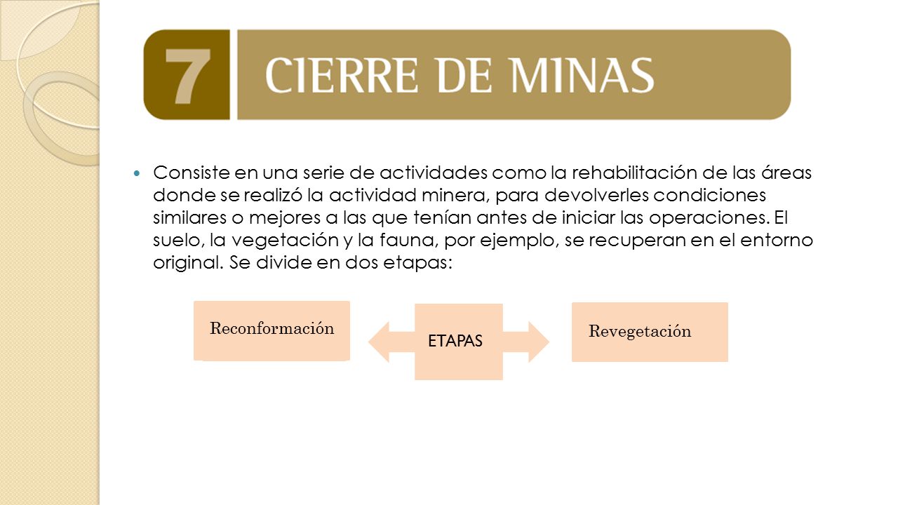 Consiste en una serie de actividades como la rehabilitación de las áreas donde se realizó la actividad minera, para devolverles condiciones similares o mejores a las que tenían antes de iniciar las operaciones. El suelo, la vegetación y la fauna, por ejemplo, se recuperan en el entorno original. Se divide en dos etapas: