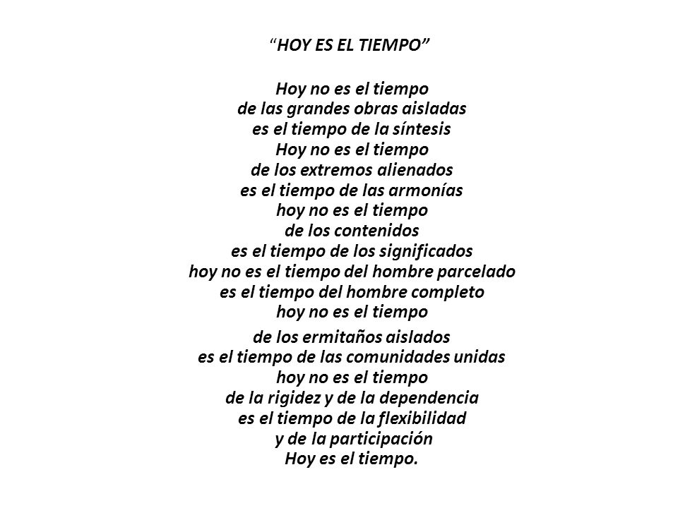HOY ES EL TIEMPO Hoy no es el tiempo de las grandes obras aisladas es el tiempo de la síntesis Hoy no es el tiempo de los extremos alienados es el tiempo de las armonías hoy no es el tiempo de los contenidos es el tiempo de los significados hoy no es el tiempo del hombre parcelado es el tiempo del hombre completo hoy no es el tiempo