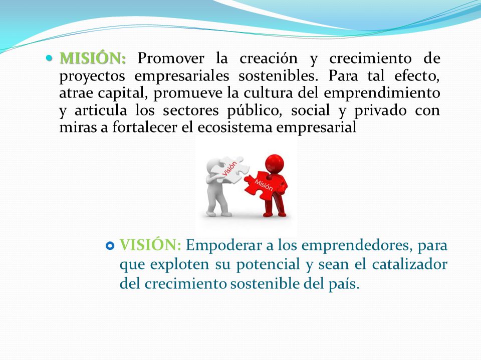 MISIÓN: Promover la creación y crecimiento de proyectos empresariales sostenibles. Para tal efecto, atrae capital, promueve la cultura del emprendimiento y articula los sectores público, social y privado con miras a fortalecer el ecosistema empresarial