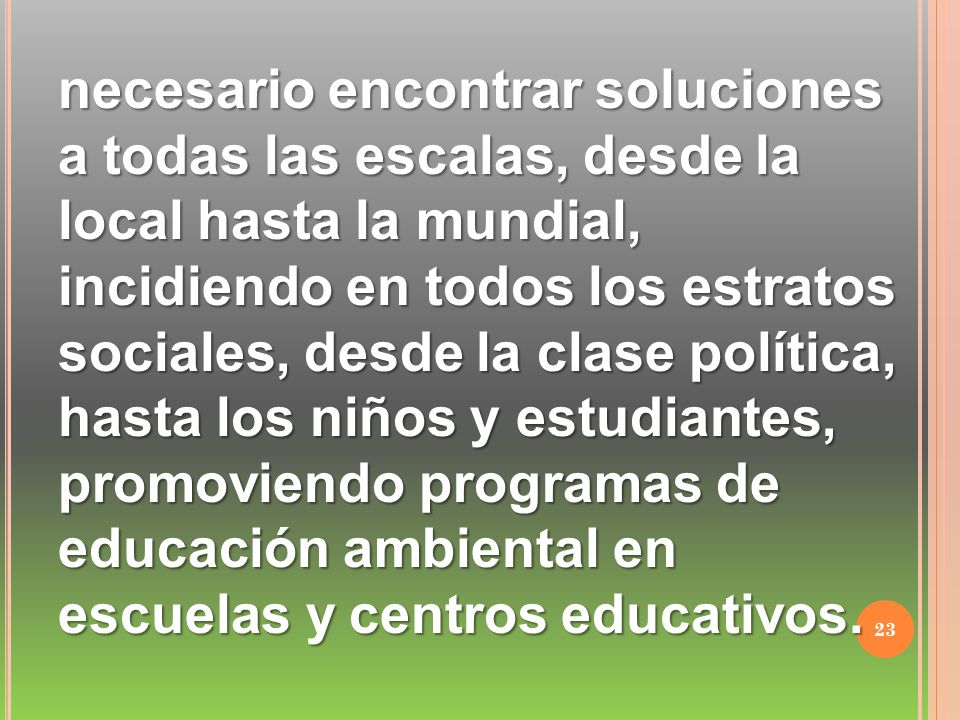 necesario encontrar soluciones a todas las escalas, desde la local hasta la mundial, incidiendo en todos los estratos sociales, desde la clase política, hasta los niños y estudiantes, promoviendo programas de educación ambiental en escuelas y centros educativos.