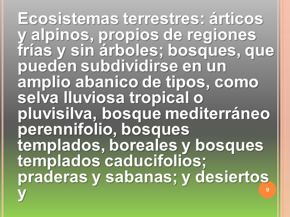 Ecosistemas terrestres: árticos y alpinos, propios de regiones frías y sin árboles; bosques, que pueden subdividirse en un amplio abanico de tipos, como selva lluviosa tropical o pluvisilva, bosque mediterráneo perennifolio, bosques templados, boreales y bosques templados caducifolios; praderas y sabanas; y desiertos y