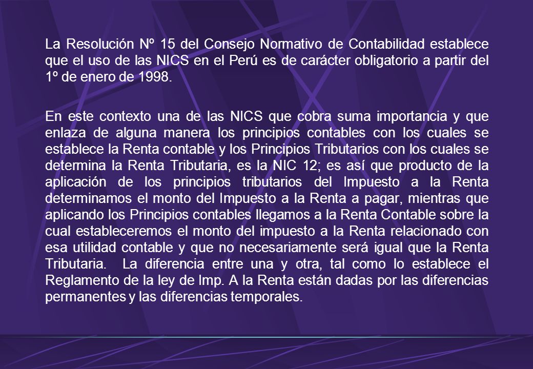 La Resolución Nº 15 del Consejo Normativo de Contabilidad establece que el uso de las NICS en el Perú es de carácter obligatorio a partir del 1º de enero de 1998.