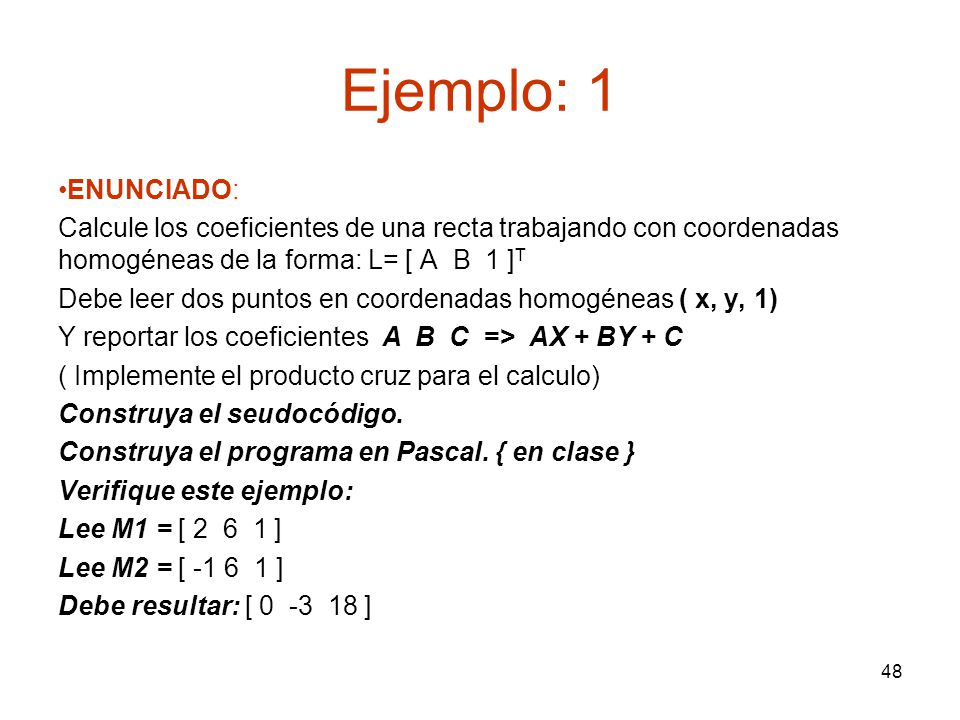 Ejemplo: 1 ENUNCIADO: Calcule los coeficientes de una recta trabajando con coordenadas homogéneas de la forma: L= [ A B 1 ]T.