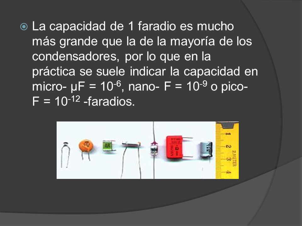 La capacidad de 1 faradio es mucho más grande que la de la mayoría de los condensadores, por lo que en la práctica se suele indicar la capacidad en micro- µF = 10-6, nano- F = 10-9 o pico- F = faradios.
