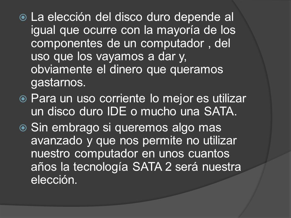 La elección del disco duro depende al igual que ocurre con la mayoría de los componentes de un computador , del uso que los vayamos a dar y, obviamente el dinero que queramos gastarnos.