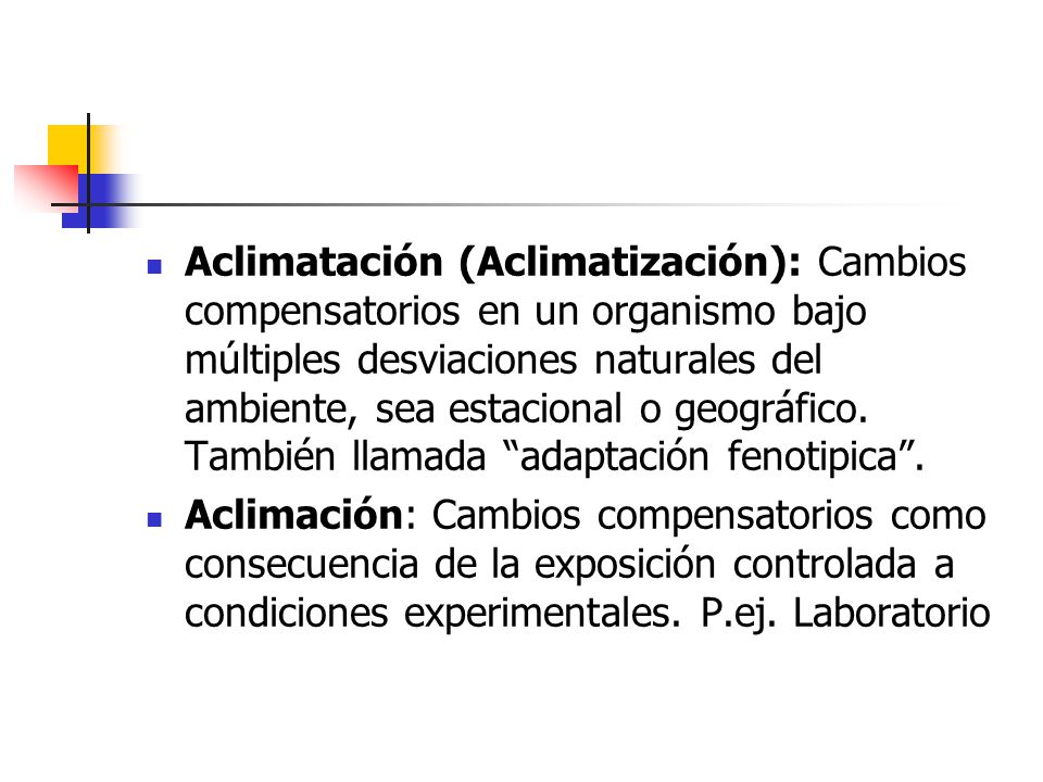 Aclimatación (Aclimatización): Cambios compensatorios en un organismo bajo múltiples desviaciones naturales del ambiente, sea estacional o geográfico. También llamada adaptación fenotipica .