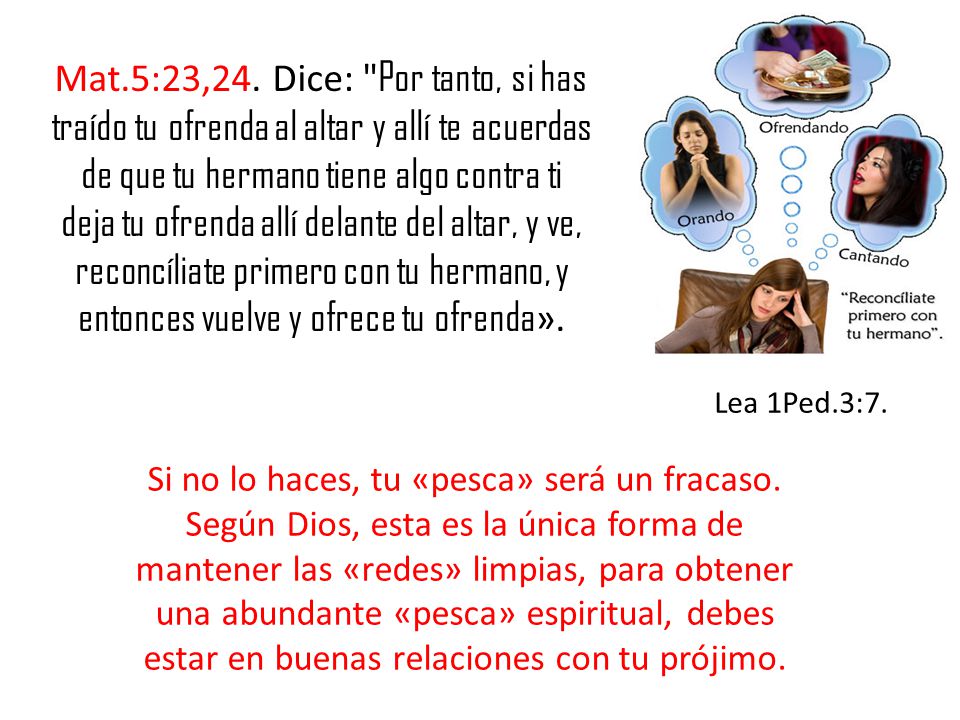 Mat.5:23,24. Dice: Por tanto, si has traído tu ofrenda al altar y allí te acuerdas de que tu hermano tiene algo contra ti deja tu ofrenda allí delante del altar, y ve, reconcíliate primero con tu hermano, y entonces vuelve y ofrece tu ofrenda».