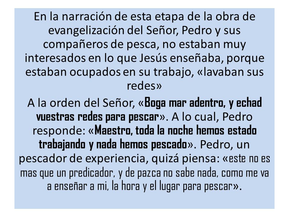 En la narración de esta etapa de la obra de evangelización del Señor, Pedro y sus compañeros de pesca, no estaban muy interesados en lo que Jesús enseñaba, porque estaban ocupados en su trabajo, «lavaban sus redes» A la orden del Señor, «Boga mar adentro, y echad vuestras redes para pescar».