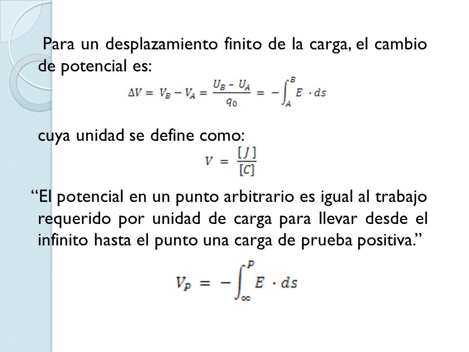 Para un desplazamiento finito de la carga, el cambio de potencial es: cuya unidad se define como: El potencial en un punto arbitrario es igual al trabajo requerido por unidad de carga para llevar desde el infinito hasta el punto una carga de prueba positiva.