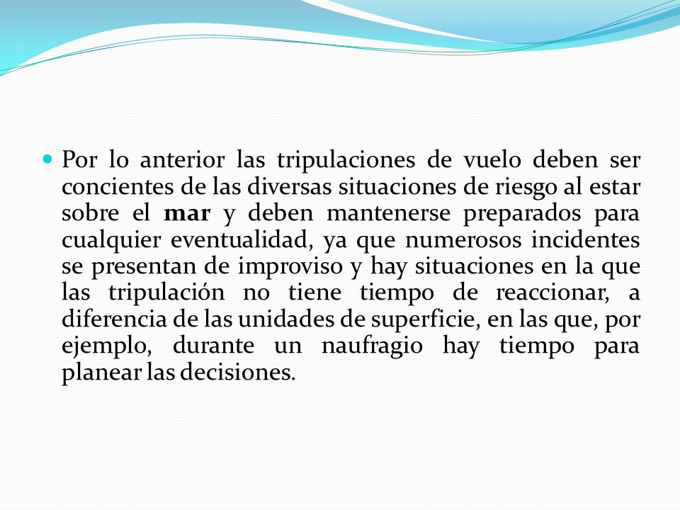 Por lo anterior las tripulaciones de vuelo deben ser concientes de las diversas situaciones de riesgo al estar sobre el mar y deben mantenerse preparados para cualquier eventualidad, ya que numerosos incidentes se presentan de improviso y hay situaciones en la que las tripulación no tiene tiempo de reaccionar, a diferencia de las unidades de superficie, en las que, por ejemplo, durante un naufragio hay tiempo para planear las decisiones.