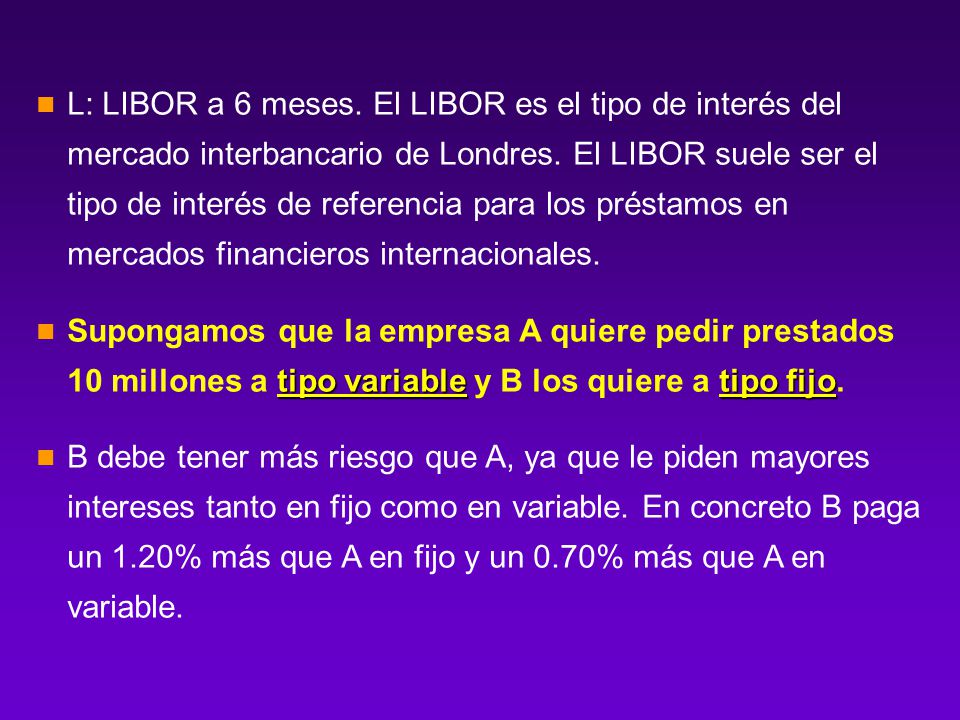 L: LIBOR a 6 meses. El LIBOR es el tipo de interés del mercado interbancario de Londres. El LIBOR suele ser el tipo de interés de referencia para los préstamos en mercados financieros internacionales.