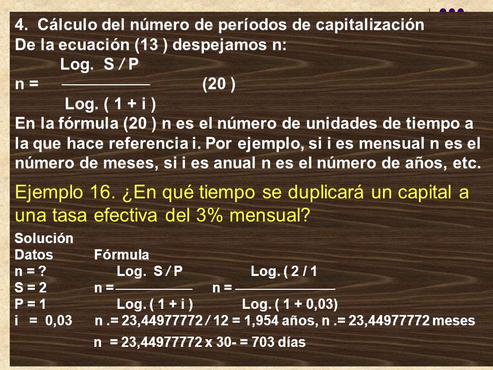 4. Cálculo del número de períodos de capitalización De la ecuación (13 ) despejamos n: Log. S / P n = (20 ) Log. ( 1 + i ) En la fórmula (20 ) n es el número de unidades de tiempo a la que hace referencia i. Por ejemplo, si i es mensual n es el número de meses, si i es anual n es el número de años, etc.