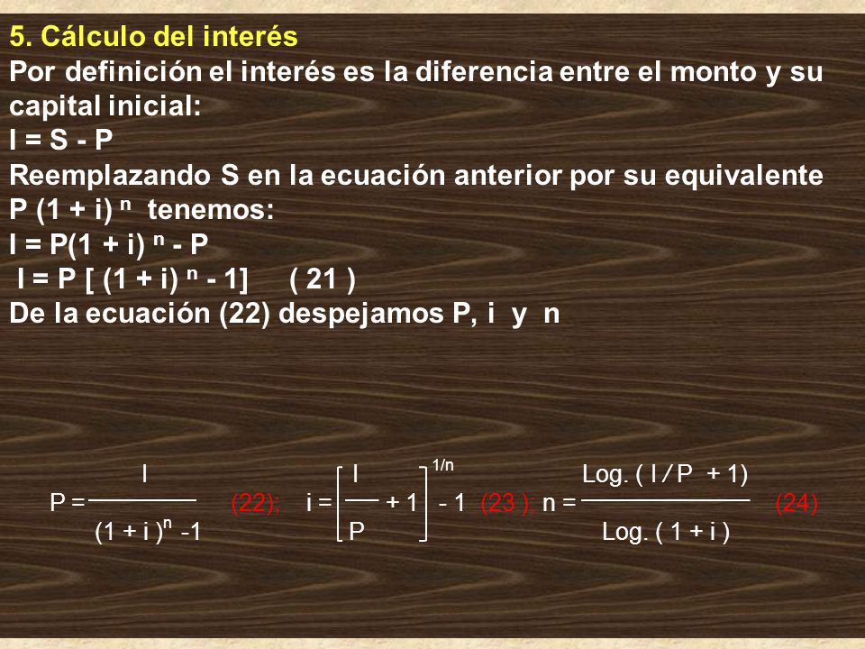 5. Cálculo del interés Por definición el interés es la diferencia entre el monto y su capital inicial: I = S ‑ P Reemplazando S en la ecuación anterior por su equivalente P (1 + i) n tenemos: I = P(1 + i) n - P I = P [ (1 + i) n - 1] ( 21 ) De la ecuación (22) despejamos P, i y n