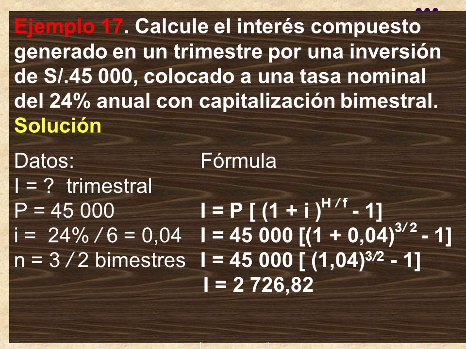 Ejemplo 17. Calcule el interés compuesto generado en un trimestre por una inversión de S/ , colocado a una tasa nominal del 24% anual con capitalización bimestral. Solución