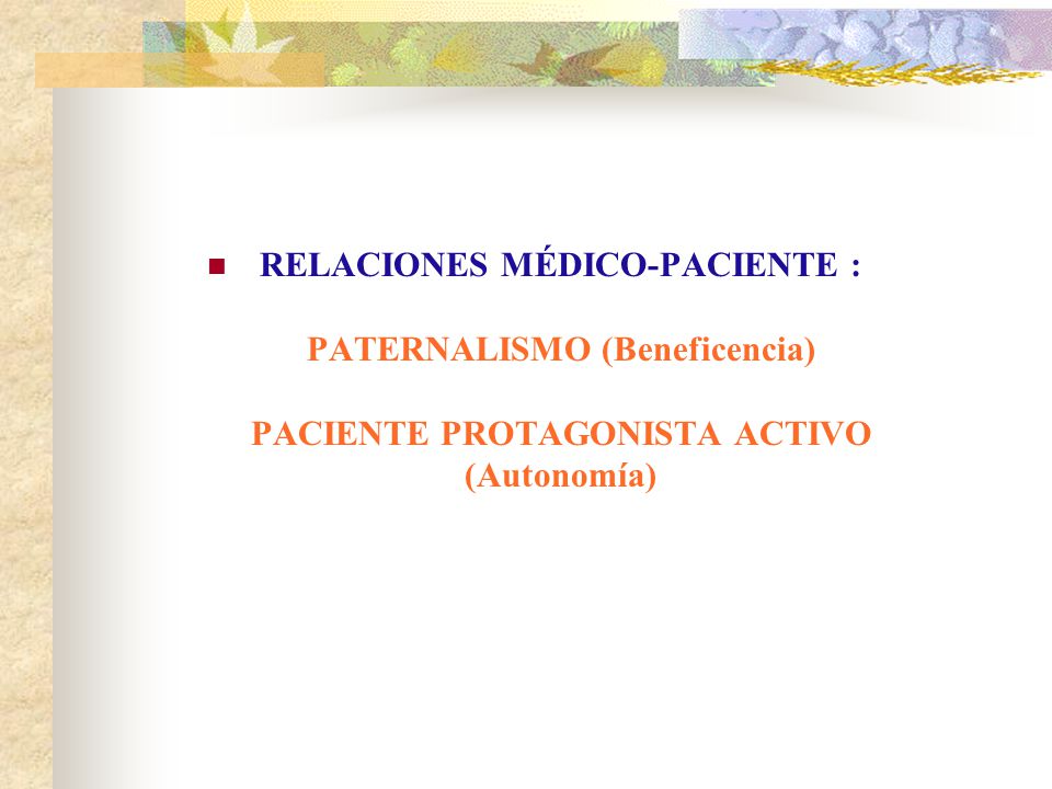 RELACIONES MÉDICO-PACIENTE : PATERNALISMO (Beneficencia) PACIENTE PROTAGONISTA ACTIVO (Autonomía)