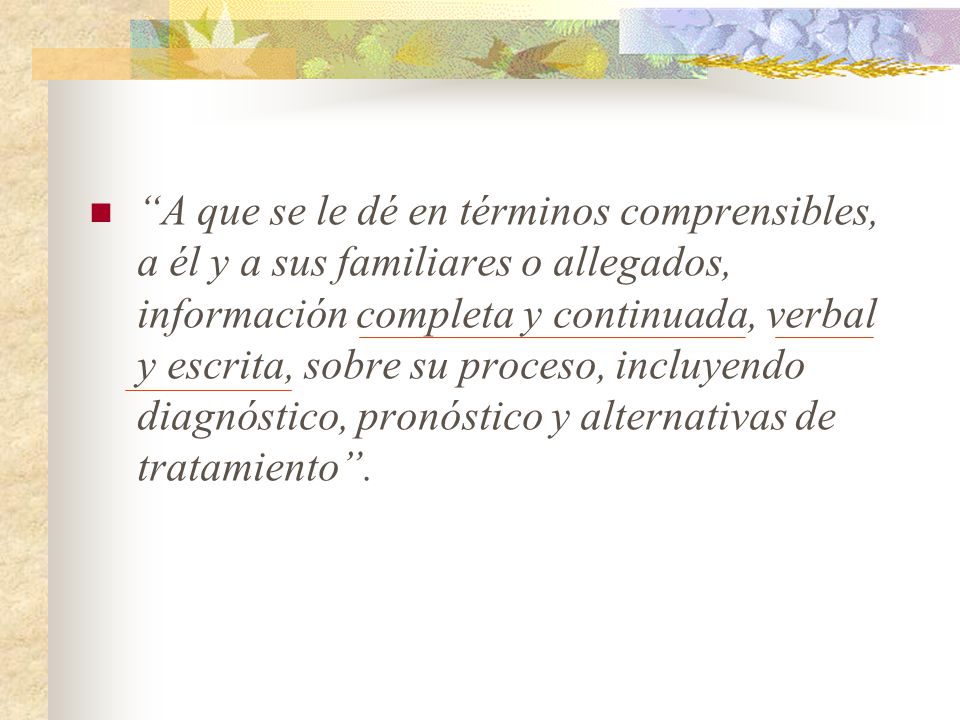 A que se le dé en términos comprensibles, a él y a sus familiares o allegados, información completa y continuada, verbal y escrita, sobre su proceso, incluyendo diagnóstico, pronóstico y alternativas de tratamiento .