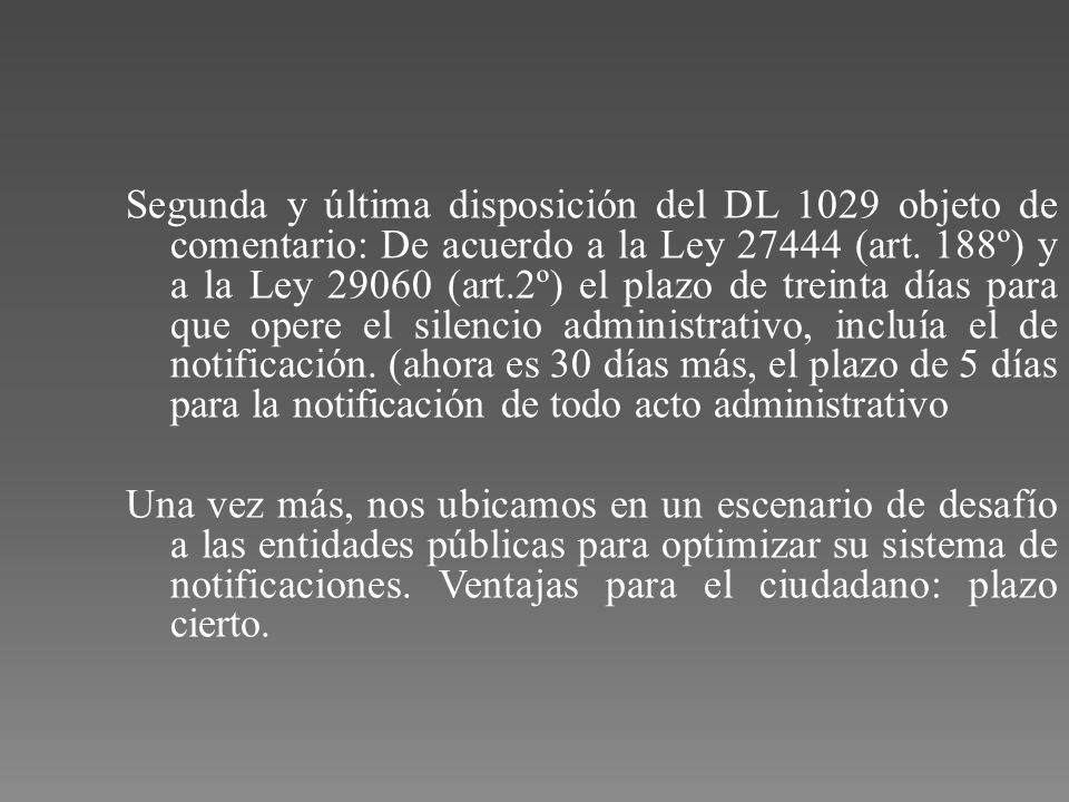 Segunda y última disposición del DL 1029 objeto de comentario: De acuerdo a la Ley (art. 188º) y a la Ley (art.2º) el plazo de treinta días para que opere el silencio administrativo, incluía el de notificación. (ahora es 30 días más, el plazo de 5 días para la notificación de todo acto administrativo