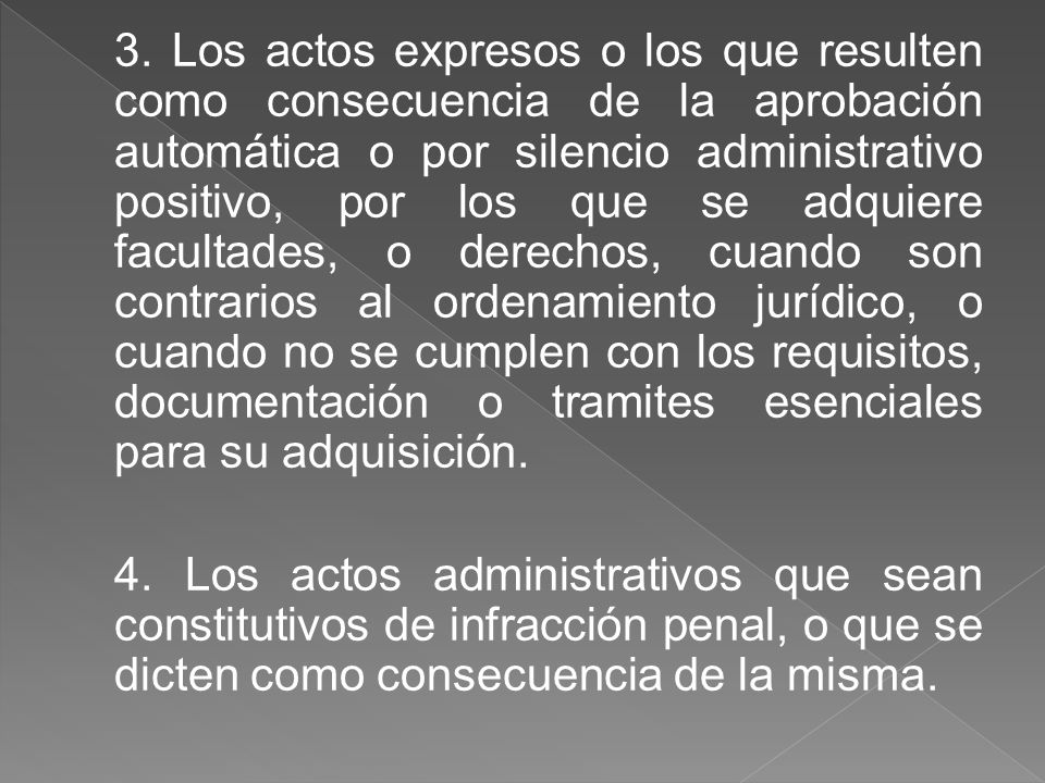 3. Los actos expresos o los que resulten como consecuencia de la aprobación automática o por silencio administrativo positivo, por los que se adquiere facultades, o derechos, cuando son contrarios al ordenamiento jurídico, o cuando no se cumplen con los requisitos, documentación o tramites esenciales para su adquisición.