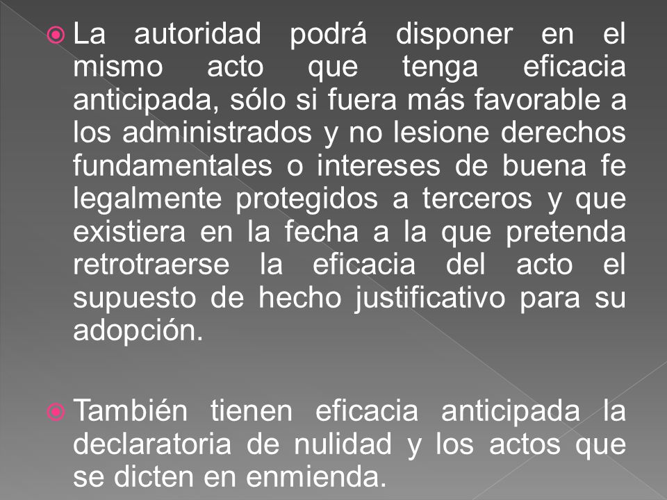 La autoridad podrá disponer en el mismo acto que tenga eficacia anticipada, sólo si fuera más favorable a los administrados y no lesione derechos fundamentales o intereses de buena fe legalmente protegidos a terceros y que existiera en la fecha a la que pretenda retrotraerse la eficacia del acto el supuesto de hecho justificativo para su adopción.