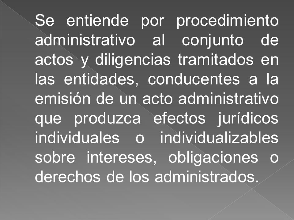 Se entiende por procedimiento administrativo al conjunto de actos y diligencias tramitados en las entidades, conducentes a la emisión de un acto administrativo que produzca efectos jurídicos individuales o individualizables sobre intereses, obligaciones o derechos de los administrados.