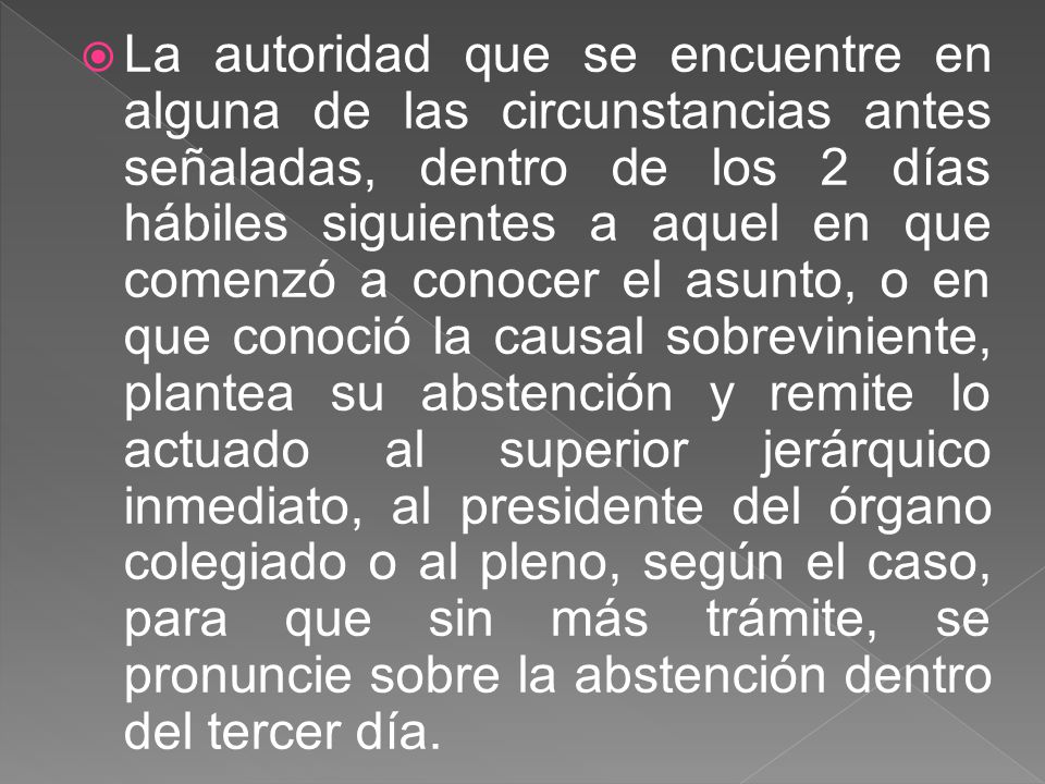 La autoridad que se encuentre en alguna de las circunstancias antes señaladas, dentro de los 2 días hábiles siguientes a aquel en que comenzó a conocer el asunto, o en que conoció la causal sobreviniente, plantea su abstención y remite lo actuado al superior jerárquico inmediato, al presidente del órgano colegiado o al pleno, según el caso, para que sin más trámite, se pronuncie sobre la abstención dentro del tercer día.