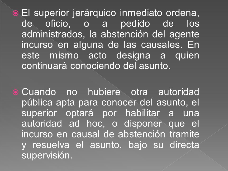 El superior jerárquico inmediato ordena, de oficio, o a pedido de los administrados, la abstención del agente incurso en alguna de las causales. En este mismo acto designa a quien continuará conociendo del asunto.