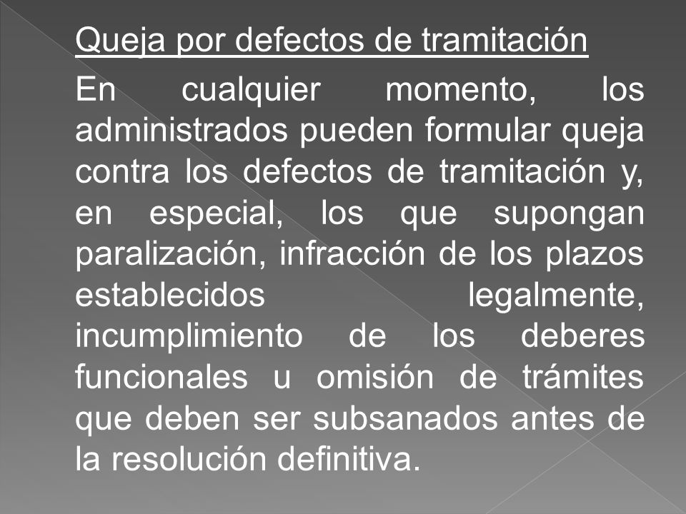 Queja por defectos de tramitación En cualquier momento, los administrados pueden formular queja contra los defectos de tramitación y, en especial, los que supongan paralización, infracción de los plazos establecidos legalmente, incumplimiento de los deberes funcionales u omisión de trámites que deben ser subsanados antes de la resolución definitiva.