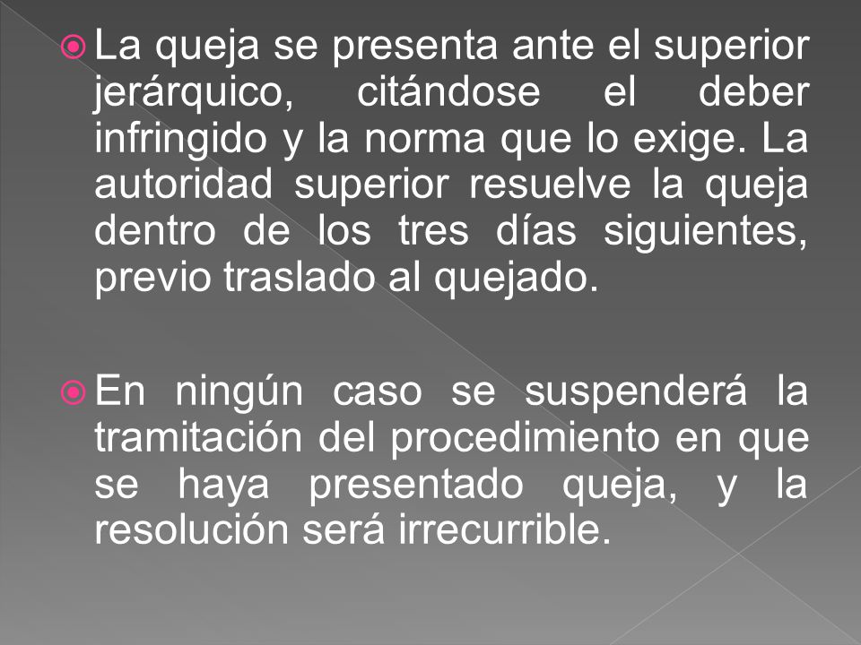 La queja se presenta ante el superior jerárquico, citándose el deber infringido y la norma que lo exige. La autoridad superior resuelve la queja dentro de los tres días siguientes, previo traslado al quejado.