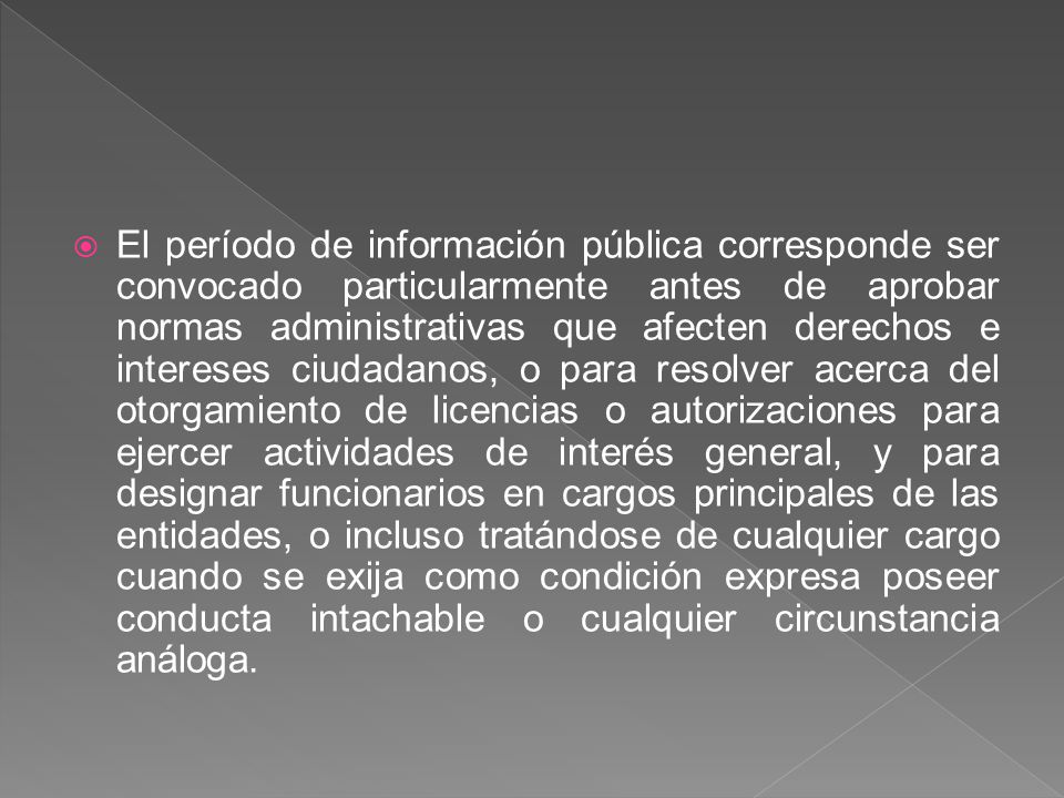 El período de información pública corresponde ser convocado particularmente antes de aprobar normas administrativas que afecten derechos e intereses ciudadanos, o para resolver acerca del otorgamiento de licencias o autorizaciones para ejercer actividades de interés general, y para designar funcionarios en cargos principales de las entidades, o incluso tratándose de cualquier cargo cuando se exija como condición expresa poseer conducta intachable o cualquier circunstancia análoga.