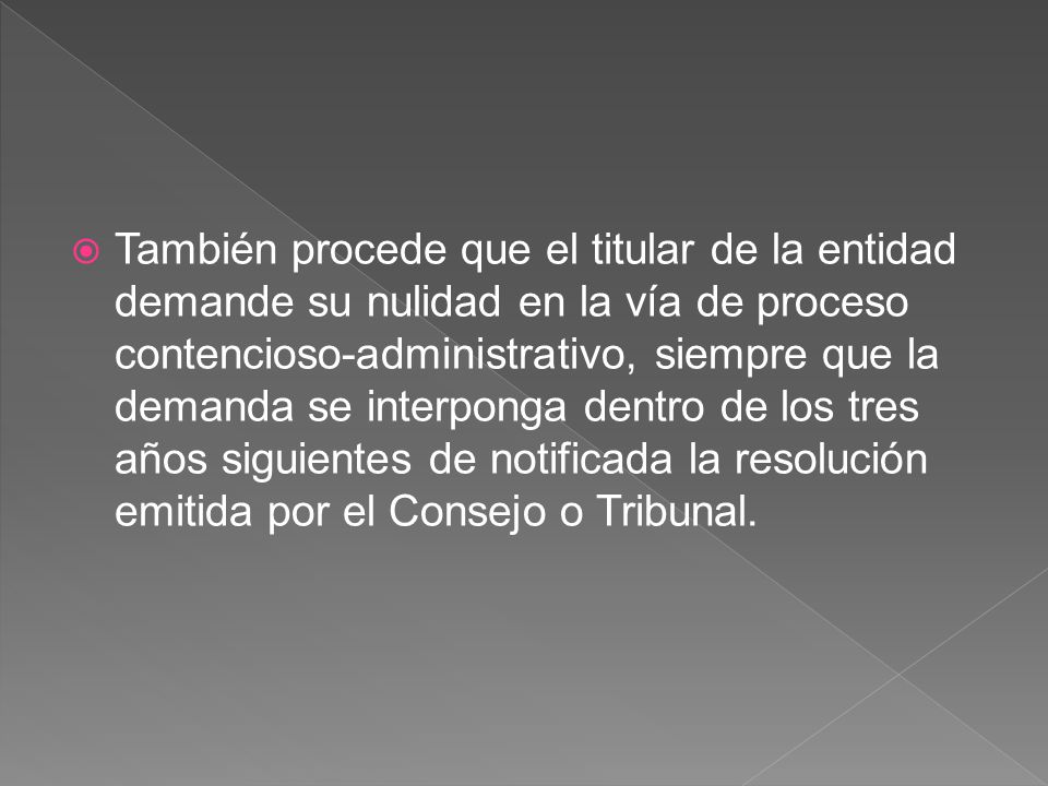 También procede que el titular de la entidad demande su nulidad en la vía de proceso contencioso-administrativo, siempre que la demanda se interponga dentro de los tres años siguientes de notificada la resolución emitida por el Consejo o Tribunal.