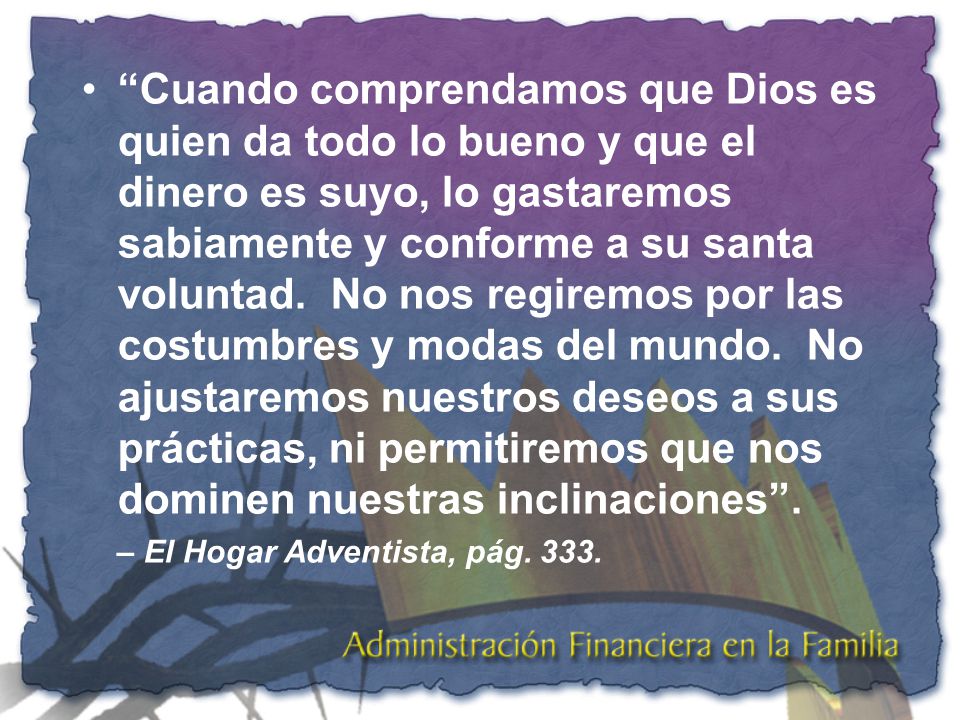 Cuando comprendamos que Dios es quien da todo lo bueno y que el dinero es suyo, lo gastaremos sabiamente y conforme a su santa voluntad. No nos regiremos por las costumbres y modas del mundo. No ajustaremos nuestros deseos a sus prácticas, ni permitiremos que nos dominen nuestras inclinaciones .