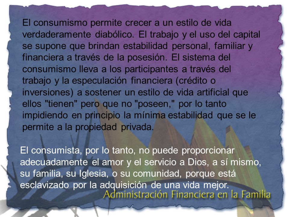 El consumismo permite crecer a un estilo de vida verdaderamente diabólico. El trabajo y el uso del capital se supone que brindan estabilidad personal, familiar y financiera a través de la posesión. El sistema del consumismo lleva a los participantes a través del trabajo y la especulación financiera (crédito o inversiones) a sostener un estilo de vida artificial que ellos tienen pero que no poseen, por lo tanto impidiendo en principio la mínima estabilidad que se le permite a la propiedad privada.