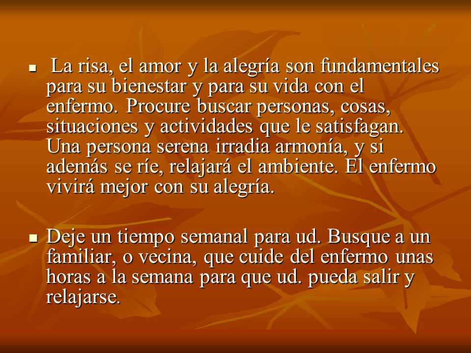 La risa, el amor y la alegría son fundamentales para su bienestar y para su vida con el enfermo. Procure buscar personas, cosas, situaciones y actividades que le satisfagan. Una persona serena irradia armonía, y si además se ríe, relajará el ambiente. El enfermo vivirá mejor con su alegría.